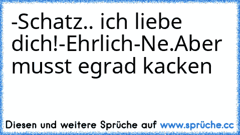 -Schatz.. ich liebe dich!
-Ehrlich
-Ne.Aber musst egrad kacken