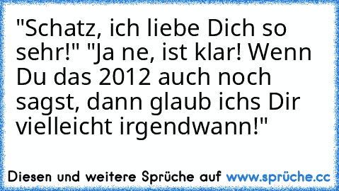 "Schatz, ich liebe Dich so sehr!" "Ja ne, ist klar! Wenn Du das 2012 auch noch sagst, dann glaub ichs Dir vielleicht irgendwann!"