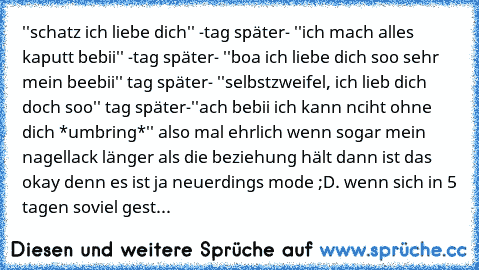 ''schatz ich liebe dich'' -tag später- ''ich mach alles kaputt bebii'' -tag später- ''boa ich liebe dich soo sehr mein beebii'' tag später- ''selbstzweifel, ich lieb dich doch soo'' tag später-''ach bebii ich kann nciht ohne dich *umbring*'' also mal ehrlich wenn sogar mein nagellack länger als die beziehung hält dann ist das okay denn es ist ja neuerdings mode ;D. wenn sich in 5 tagen soviel g...