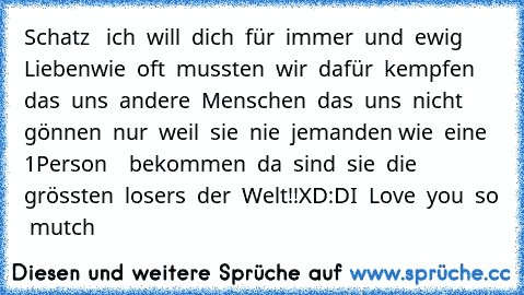 Schatz   ich  will  dich  für  immer  und  ewig  Lieben♥♥♥♥♥wie  oft  mussten  wir  dafür  kempfen   das  uns  andere  Menschen  das  uns  nicht  gönnen  nur  weil  sie  nie  jemanden wie  eine 1Person    bekommen  da  sind  sie  die  grössten  losers  der  Welt!!XD:DI  Love  you  so  mutch♥