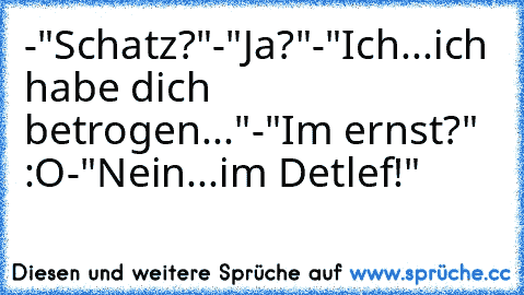 -"Schatz?"
-"Ja?"
-"Ich...ich habe dich betrogen..."
-"Im ernst?" :O
-"Nein...im Detlef!"