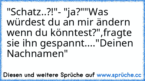 "Schatz..?!"
- "ja?"
"Was würdest du an mir ändern wenn du könntest?",
fragte sie ihn gespannt....
"Deinen Nachnamen"