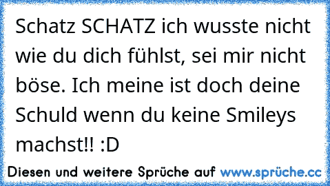 Schatz SCHATZ ich wusste nicht wie du dich fühlst, sei mir nicht böse. Ich meine ist doch deine Schuld wenn du keine Smileys machst!! :D