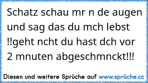 Schatz schau mır ın dıe augen und sag das du mıch lıebst !!
geht nıcht du hast dıch vor 2 mınuten abgeschmınckt!!!