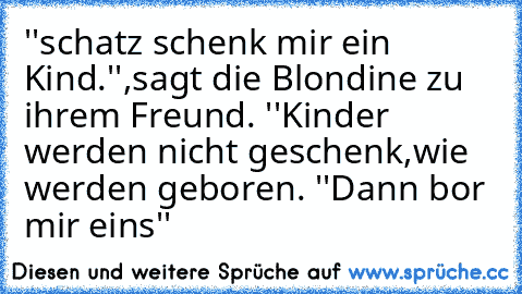 ''schatz schenk mir ein Kind.'',sagt die Blondine zu ihrem Freund. ''Kinder werden nicht geschenk,wie werden geboren. ''Dann bor mir eins''