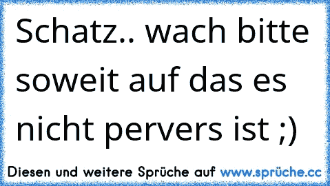 Schatz.. wach bitte soweit auf das es nicht pervers ist ;)