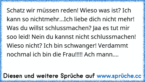 Schatz wir müssen reden! Wieso was ist? Ich kann so nichtmehr...Ich liebe dich nicht mehr! Was du willst schlussmachen? Jaa es tut mir soo leid! Nein du kannst nicht schlussmachen! Wieso nicht? Ich bin schwanger! Verdammt nochmal ich bin die Frau!!!!! Ach mann....