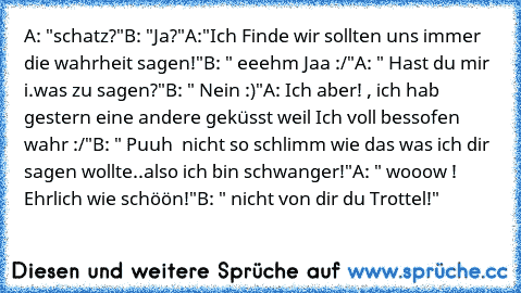 A: "schatz?"
B: "Ja?"
A:"Ich Finde wir sollten uns immer die wahrheit sagen!"
B: " eeehm Jaa :/"
A: " Hast du mir i.was zu sagen?"
B: " Nein :)"
A: Ich aber! , ich hab gestern eine andere geküsst weil Ich voll bessofen wahr :/"
B: " Puuh  nicht so schlimm wie das was ich dir sagen wollte..also ich bin schwanger!"
A: " wooow ! Ehrlich wie schöön!"
B: " nicht von dir du Trottel!"