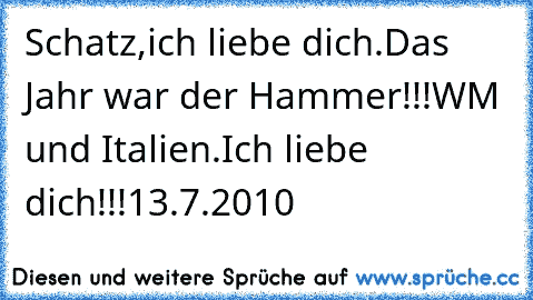 Schatz,ich liebe dich.
Das Jahr war der Hammer!!!
WM und Italien.
Ich liebe dich!!!
13.7.2010