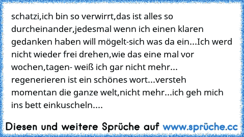 schatzi,ich bin so verwirrt,das ist alles so durcheinander,jedesmal wenn ich einen klaren gedanken haben will mögelt-sich was da ein...Ich werd nicht wieder frei drehen,wie das eine mal vor wochen,tagen- weiß ich gar nicht mehr... regenerieren ist ein schönes wort...versteh momentan die ganze welt,nicht mehr...ich geh mich ins bett einkuscheln....