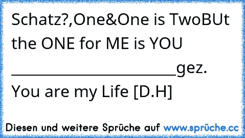 Schatz?,♥♥♥♥♥♥♥♥♥♥♥♥♥♥
One&One is Two♥♥♥♥♥♥♥♥
BUt the ONE for ME is YOU ♥
_______________________
gez. You are my Life ♥[D.H]♥