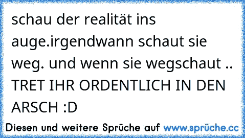 schau der realität ins auge.
irgendwann schaut sie weg. ♥
und wenn sie wegschaut .. TRET IHR ORDENTLICH IN DEN ARSCH :D