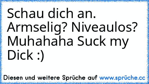 Schau dich an. Armselig? Niveaulos? Muhahaha Suck my Dick :)