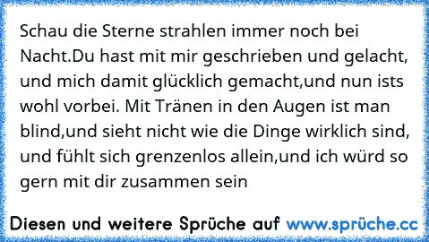 Schau die Sterne strahlen immer noch bei Nacht.Du hast mit mir geschrieben und gelacht, und mich damit glücklich gemacht,und nun ist´s wohl vorbei. Mit Tränen in den Augen ist man blind,und sieht nicht wie die Dinge wirklich sind, und fühlt sich grenzenlos allein,und ich würd so gern mit dir zusammen sein