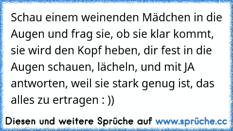 Schau einem weinenden Mädchen in die Augen und frag sie, ob sie klar kommt, sie wird den Kopf heben, dir fest in die Augen schauen, lächeln, und mit JA antworten, weil sie stark genug ist, das alles zu ertragen : ))