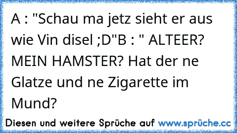 A : "Schau ma jetz sieht er aus wie Vin disel ;D"
B : " ALTEER? MEIN HAMSTER? Hat der ne Glatze und ne Zigarette im Mund?