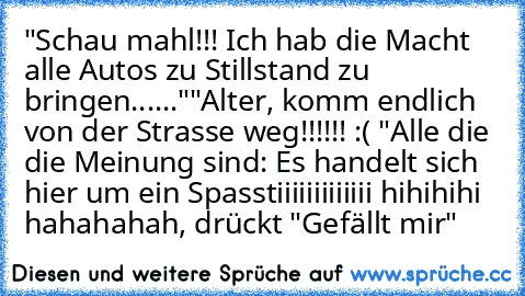 "Schau mahl!!! Ich hab die Macht alle Autos zu Stillstand zu bringen......"
"Alter, komm endlich von der Strasse weg!!!!!! :( "
Alle die die Meinung sind: Es handelt sich hier um ein Spasstiiiiiiiiiiiii hihihihi hahahahah, drückt "Gefällt mir"