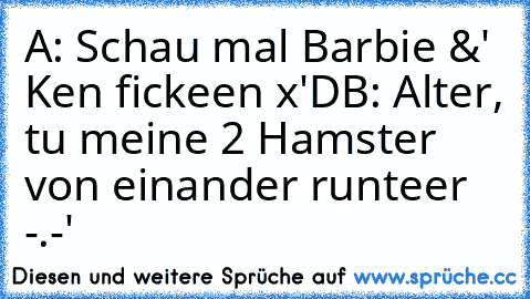 A: Schau mal Barbie &' Ken fickeen x'D
B: Alter, tu meine 2 Hamster von einander runteer -.-'