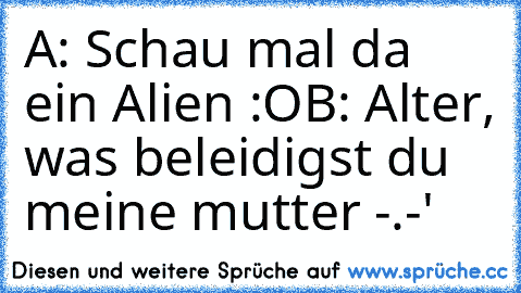 A: Schau mal da ein Alien :O
B: Alter, was beleidigst du meine mutter -.-'