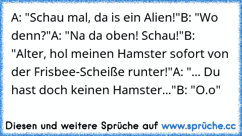 A: "Schau mal, da is ein Alien!"
B: "Wo denn?"
A: "Na da oben! Schau!"
B: "Alter, hol meinen Hamster sofort von der Frisbee-Scheiße runter!"
A: "... Du hast doch keinen Hamster..."
B: "O.o"