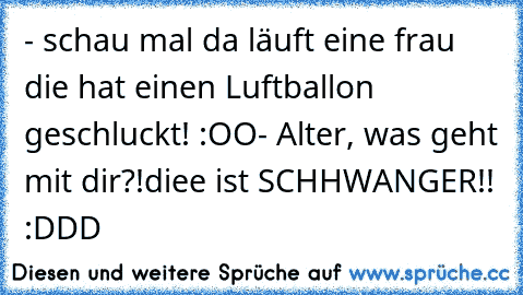 - schau mal da läuft eine frau die hat einen Luftballon geschluckt! :OO
- Alter, was geht mit dir?!
diee ist SCHHWANGER!! 
:DDD