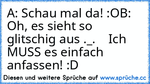 A: Schau mal da! :O
B: Oh, es sieht so glitschig aus ._.
    Ich MUSS es einfach anfassen! :D