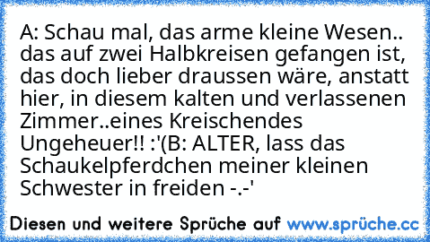 A: Schau mal, das arme kleine Wesen.. das auf zwei Halbkreisen gefangen ist, das doch lieber draussen wäre, anstatt hier, in diesem kalten und verlassenen Zimmer..eines Kreischendes Ungeheuer!! :'(
B: ALTER, lass das Schaukelpferdchen meiner kleinen Schwester in freiden -.-'