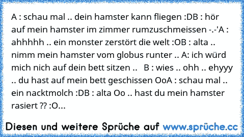 A : schau mal .. dein hamster kann fliegen :D
B : hör auf mein hamster im zimmer rumzuschmeissen -.-'
A : ahhhhh .. ein monster zerstört die welt :O
B : alta .. nimm mein hamster vom globus runter .. 
A: ich würd mich nich auf dein bett sitzen ..   B : wies .. ohh .. ehyyy .. du hast auf mein bett geschissen Oo
A : schau mal .. ein nacktmolch :D
B : alta Oo .. hast du mein hamster rasiert ?? :O...