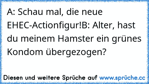 A: Schau mal, die neue EHEC-Actionfigur!
B: Alter, hast du meinem Hamster ein grünes Kondom übergezogen?