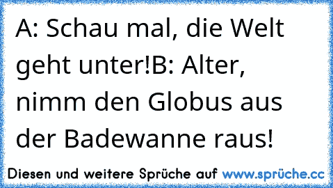 A: Schau mal, die Welt geht unter!
B: Alter, nimm den Globus aus der Badewanne raus!