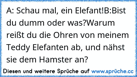 A: Schau mal, ein Elefant!
B:Bist du dumm oder was?Warum reißt du die Ohren von meinem Teddy Elefanten ab, und nähst sie dem Hamster an?