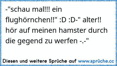 -"schau mal!!! ein flughörnchen!!" :D :D
-" alter!! hör auf meinen hamster durch die gegend zu werfen -.-"