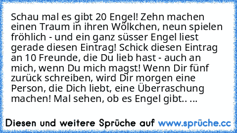 Schau mal es gibt 20 Engel! Zehn machen einen Traum in ihren Wölkchen, neun spielen fröhlich - und ein ganz süsser Engel liest gerade diesen Eintrag! Schick diesen Eintrag an 10 Freunde, die Du lieb hast - auch an mich, wenn Du mich magst! Wenn Dir fünf zurück schreiben, wird Dir morgen eine Person, die Dich liebt, eine Überraschung machen! Mal sehen, ob es Engel gibt.. ♥♥...