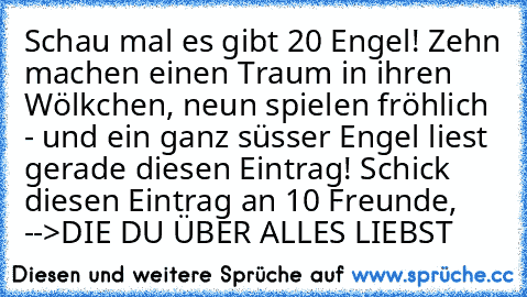 Schau mal es gibt 20 Engel! Zehn machen einen Traum in ihren Wölkchen, neun spielen fröhlich - und ein ganz süsser Engel liest gerade diesen Eintrag! Schick diesen Eintrag an 10 Freunde, -->DIE DU ÜBER ALLES LIEBST