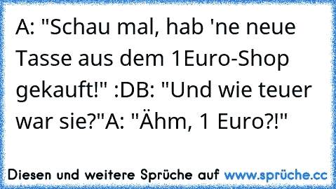 A: "Schau mal, hab 'ne neue Tasse aus dem 1Euro-Shop gekauft!" :D
B: "Und wie teuer war sie?"
A: "Ähm, 1 Euro?!"