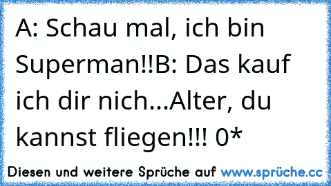 A: Schau mal, ich bin Superman!!
B: Das kauf ich dir nich...Alter, du kannst fliegen!!! °0°*