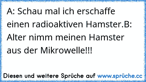 A: Schau mal ich erschaffe einen radioaktiven Hamster.
B: Alter nimm meinen Hamster aus der Mikrowelle!!!