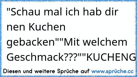 "Schau mal ich hab dir nen Kuchen gebacken"
"Mit welchem Geschmack???"
"KUCHENGESCHMACK!!!!!"