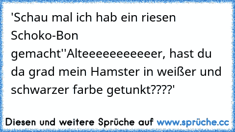 'Schau mal ich hab ein riesen Schoko-Bon gemacht'
'Alteeeeeeeeeeer, hast du da grad mein Hamster in weißer und schwarzer farbe getunkt????'