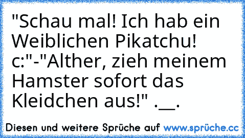 "Schau mal! Ich hab ein Weiblichen Pikatchu! c:"
-"Alther, zieh meinem Hamster sofort das Kleidchen aus!" .__.