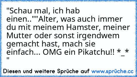 "Schau mal, ich hab einen.."
"Alter, was auch immer du mit meinem Hamster, meiner Mutter oder sonst irgendwem gemacht hast, mach sie einfach... OMG ein Pikatchu!! *_* "