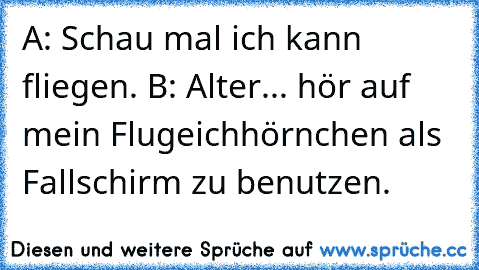 A: Schau mal ich kann fliegen. 
B: Alter... hör auf mein Flugeichhörnchen als Fallschirm zu benutzen.