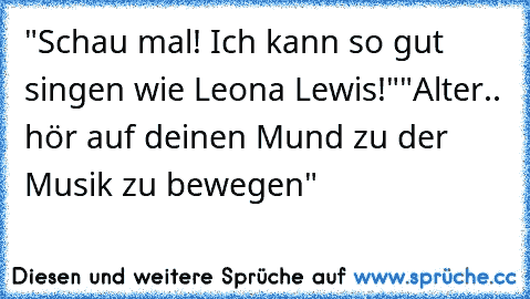 "Schau mal! Ich kann so gut singen wie Leona Lewis!"
"Alter.. hör auf deinen Mund zu der Musik zu bewegen"