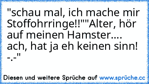 "schau mal, ich mache mir Stoffohrringe!!"
"Alter, hör auf meinen Hamster.... ach, hat ja eh keinen sinn! -.-"