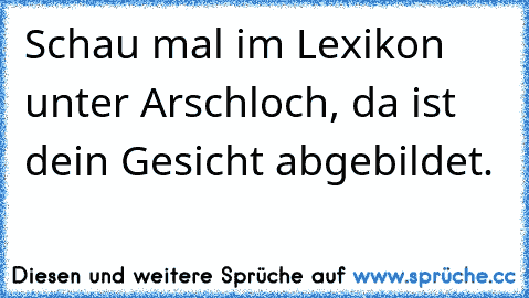 Schau mal im Lexikon unter Arschloch, da ist dein Gesicht abgebildet. ♥ ♥ ♥ ♥ ♥ ♥