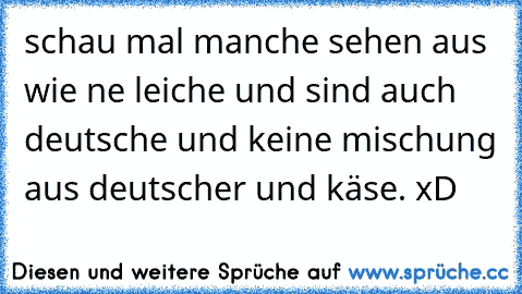 schau mal manche sehen aus wie ne leiche und sind auch deutsche und keine mischung aus deutscher und käse. xD