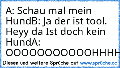 A: Schau mal mein Hund
B: Ja der ist tool. Heyy da Ist doch kein Hund
A: OOOOOOOOOOOHHHHHH
B:OHHHHHHHHHHHHHHHH
A:OHHHHHH