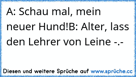 A: Schau mal, mein neuer Hund!
B: Alter, lass den Lehrer von Leine -.-