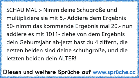 SCHAU MAL :
- Nimm deine Schugröße und multipliziere sie mit 5,
- Addiere dem Ergebnis 50
- nimm das kommende Ergebnis mal 20.
- nun addiere es mit 1011
- ziehe von dem Ergebnis dein Geburtsjahr ab
-jetzt hast du 4 ziffern, die ersten beiden sind deine schuhgröße, und die letzten beiden dein ALTER!