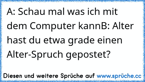 A: Schau mal was ich mit dem Computer kann
B: Alter hast du etwa grade einen Alter-Spruch gepostet?